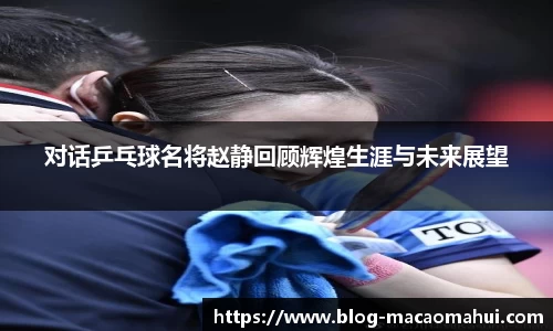 对话乒乓球名将赵静回顾辉煌生涯与未来展望